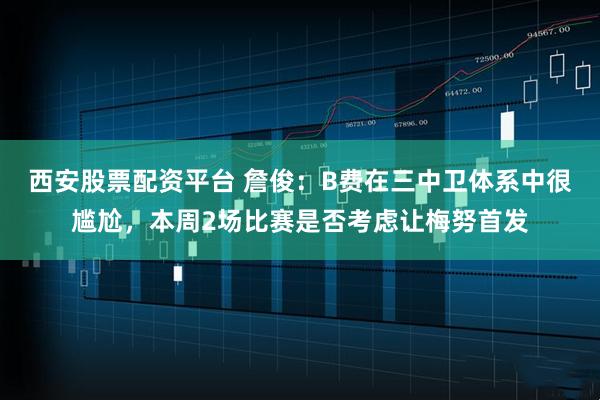 西安股票配资平台 詹俊：B费在三中卫体系中很尴尬，本周2场比赛是否考虑让梅努首发