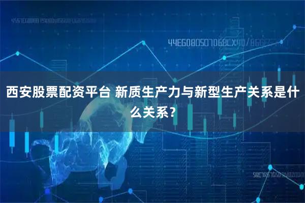 西安股票配资平台 新质生产力与新型生产关系是什么关系？