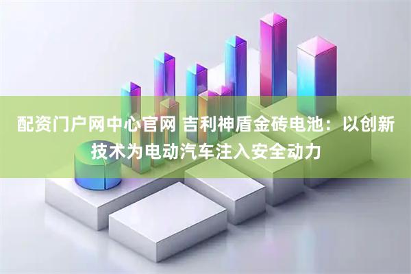 配资门户网中心官网 吉利神盾金砖电池：以创新技术为电动汽车注入安全动力