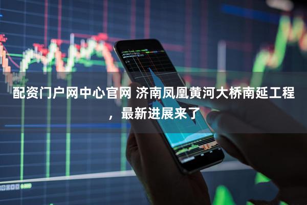 配资门户网中心官网 济南凤凰黄河大桥南延工程，最新进展来了