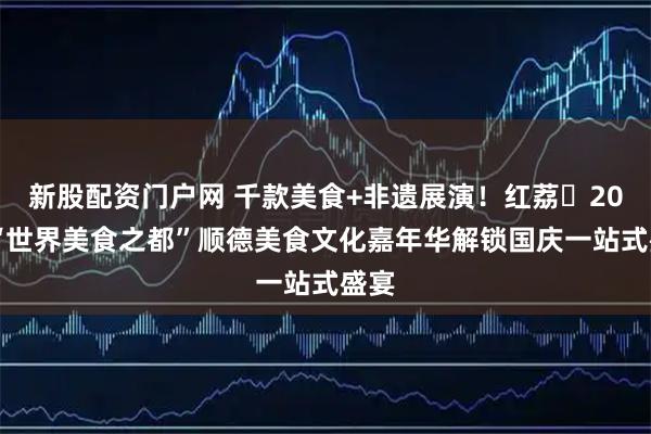新股配资门户网 千款美食+非遗展演！红荔・2025“世界美食之都”顺德美食文化嘉年华解锁国庆一站式盛宴
