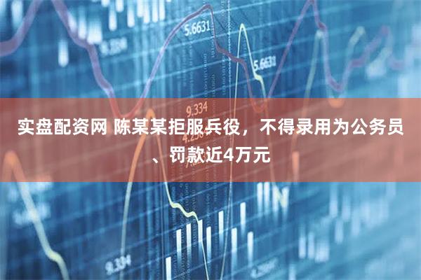 实盘配资网 陈某某拒服兵役，不得录用为公务员、罚款近4万元