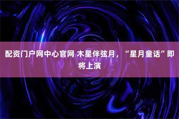 配资门户网中心官网 木星伴弦月，“星月童话”即将上演