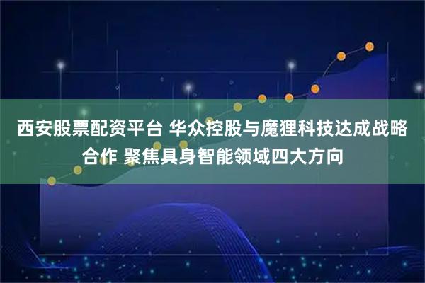 西安股票配资平台 华众控股与魔狸科技达成战略合作 聚焦具身智能领域四大方向