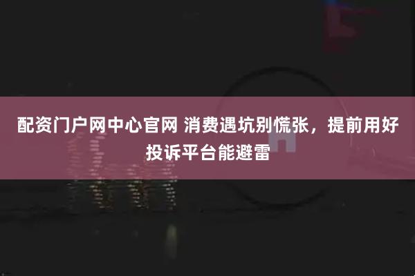 配资门户网中心官网 消费遇坑别慌张，提前用好投诉平台能避雷