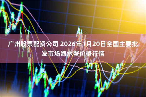 广州股票配资公司 2026年1月20日全国主要批发市场海水蟹价格行情