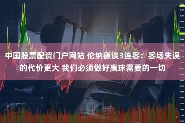 中国股票配资门户网站 伦纳德谈3连客：客场失误的代价更大 我们必须做好赢球需要的一切