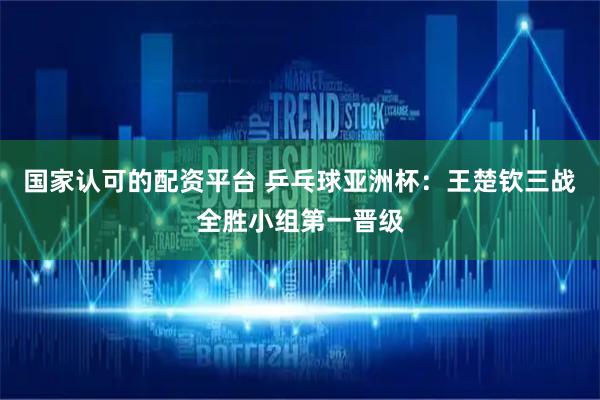 国家认可的配资平台 乒乓球亚洲杯：王楚钦三战全胜小组第一晋级