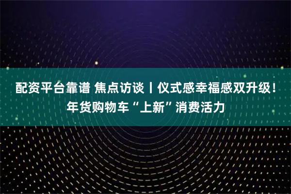 配资平台靠谱 焦点访谈丨仪式感幸福感双升级！年货购物车“上新”消费活力