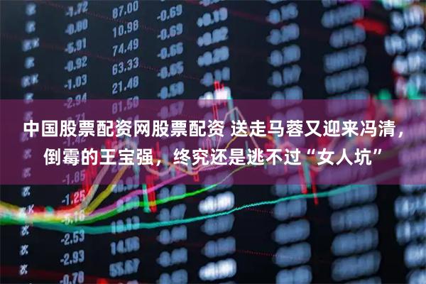 中国股票配资网股票配资 送走马蓉又迎来冯清，倒霉的王宝强，终究还是逃不过“女人坑”