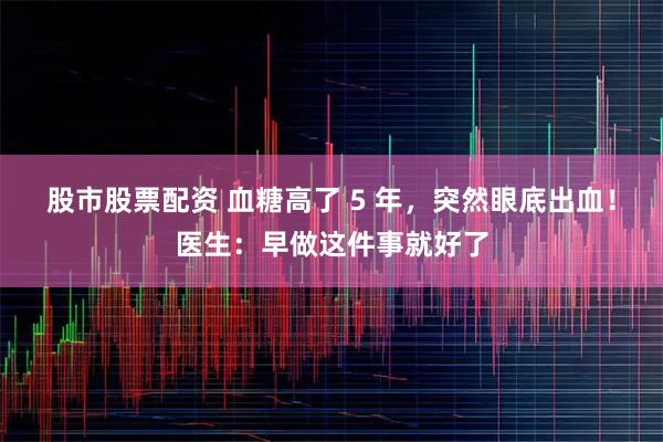 股市股票配资 血糖高了 5 年，突然眼底出血！医生：早做这件事就好了