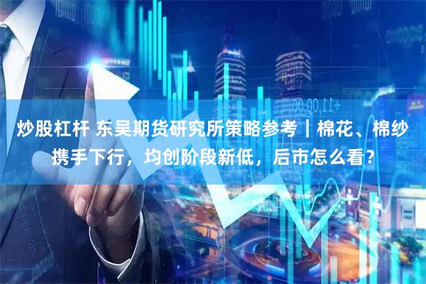 炒股杠杆 东吴期货研究所策略参考｜棉花、棉纱携手下行，均创阶段新低，后市怎么看？