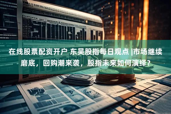 在线股票配资开户 东吴股指每日观点 |市场继续磨底，回购潮来袭，股指未来如何演绎？
