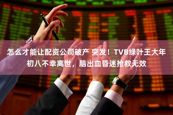 怎么才能让配资公司破产 突发！TVB绿叶王大年初八不幸离世，脑出血昏迷抢救无效