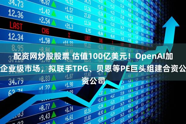 配资网炒股股票 估值100亿美元！OpenAI加速企业级市场，拟联手TPG、贝恩等PE巨头组建合资公司