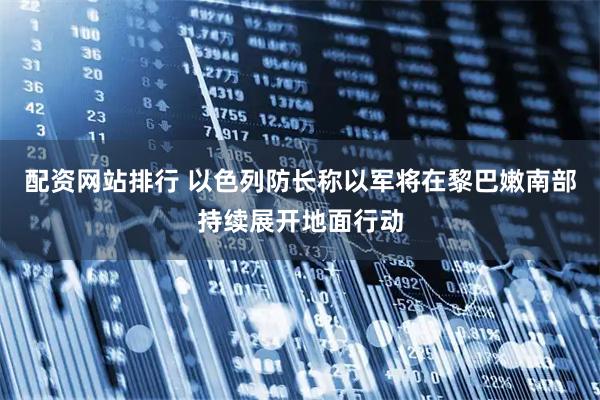 配资网站排行 以色列防长称以军将在黎巴嫩南部持续展开地面行动