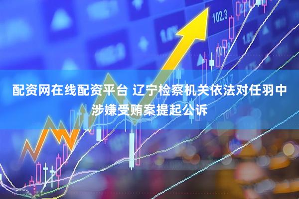 配资网在线配资平台 辽宁检察机关依法对任羽中涉嫌受贿案提起公诉