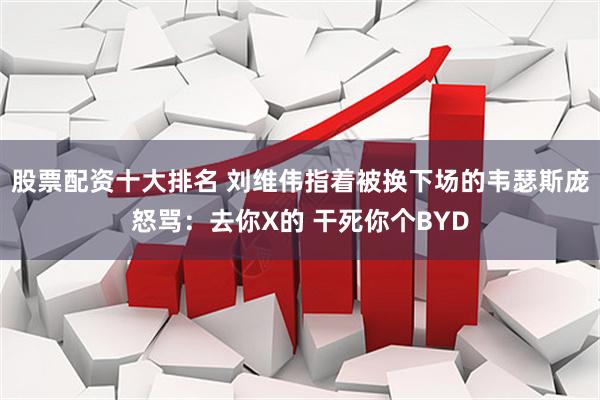 股票配资十大排名 刘维伟指着被换下场的韦瑟斯庞怒骂：去你X的 干死你个BYD