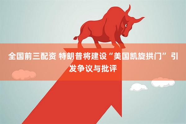 全国前三配资 特朗普将建设“美国凯旋拱门” 引发争议与批评
