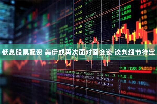 低息股票配资 美伊或再次面对面会谈 谈判细节待定