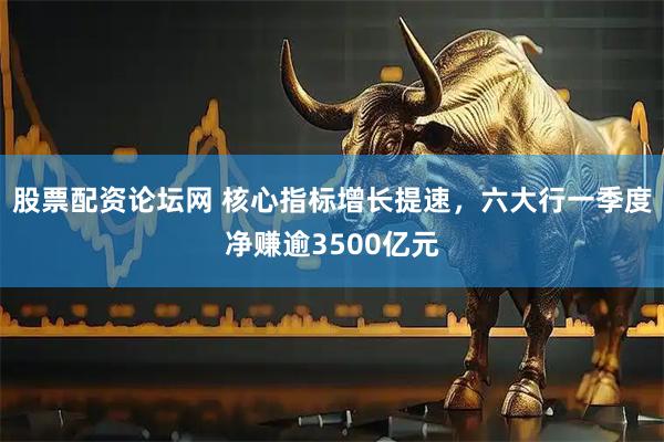 股票配资论坛网 核心指标增长提速，六大行一季度净赚逾3500亿元