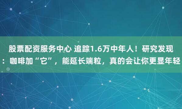股票配资服务中心 追踪1.6万中年人！研究发现：咖啡加“它”，能延长端粒，真的会让你更显年轻