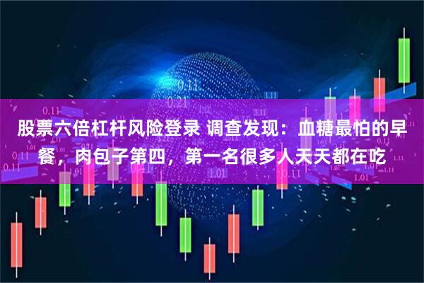 股票六倍杠杆风险登录 调查发现：血糖最怕的早餐，肉包子第四，第一名很多人天天都在吃