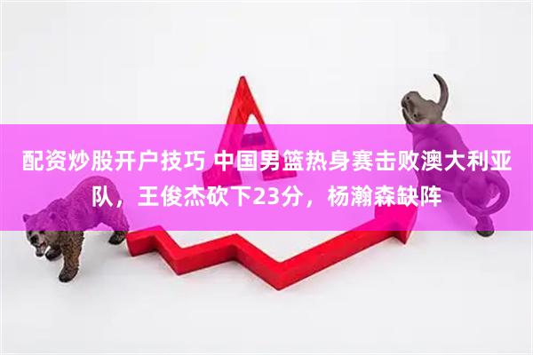 配资炒股开户技巧 中国男篮热身赛击败澳大利亚队，王俊杰砍下23分，杨瀚森缺阵