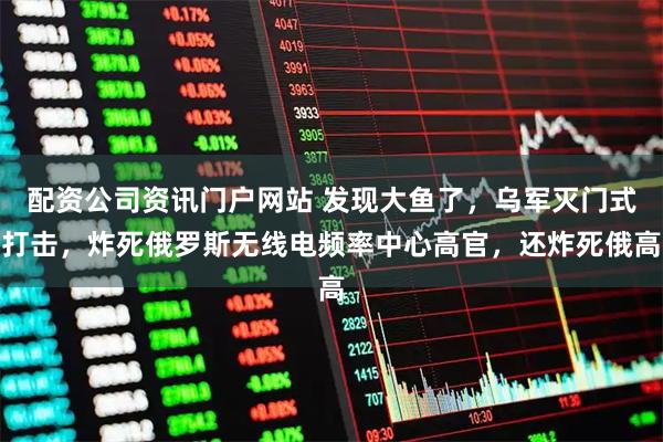 配资公司资讯门户网站 发现大鱼了，乌军灭门式打击，炸死俄罗斯无线电频率中心高官，还炸死俄高