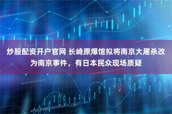 炒股配资开户官网 长崎原爆馆拟将南京大屠杀改为南京事件，有日本民众现场质疑