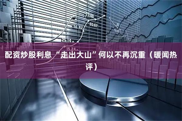 配资炒股利息 “走出大山”何以不再沉重（暖闻热评）